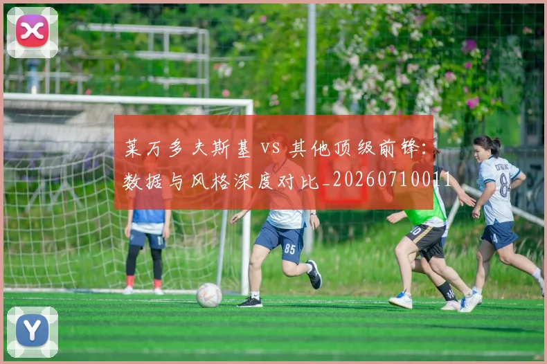 莱万多夫斯基 vs 其他顶级前锋：数据与风格深度对比_20260710011351