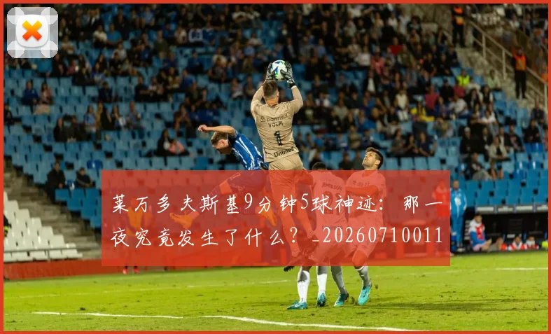 莱万多夫斯基9分钟5球神迹：那一夜究竟发生了什么？_20260710011352